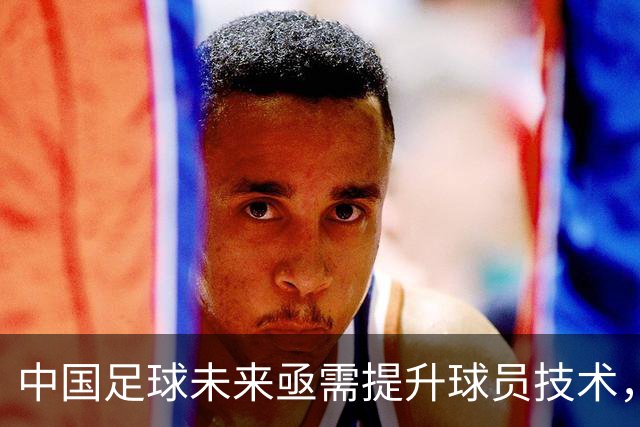 中国足球未来亟需提升球员技术，打造强大团队核心